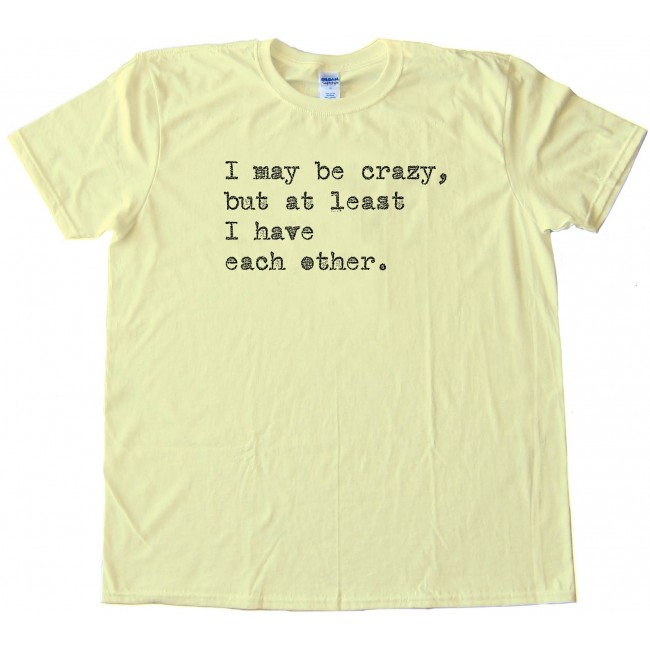 I May Be Crazy But At Least I Have Each Other Tee Shirt