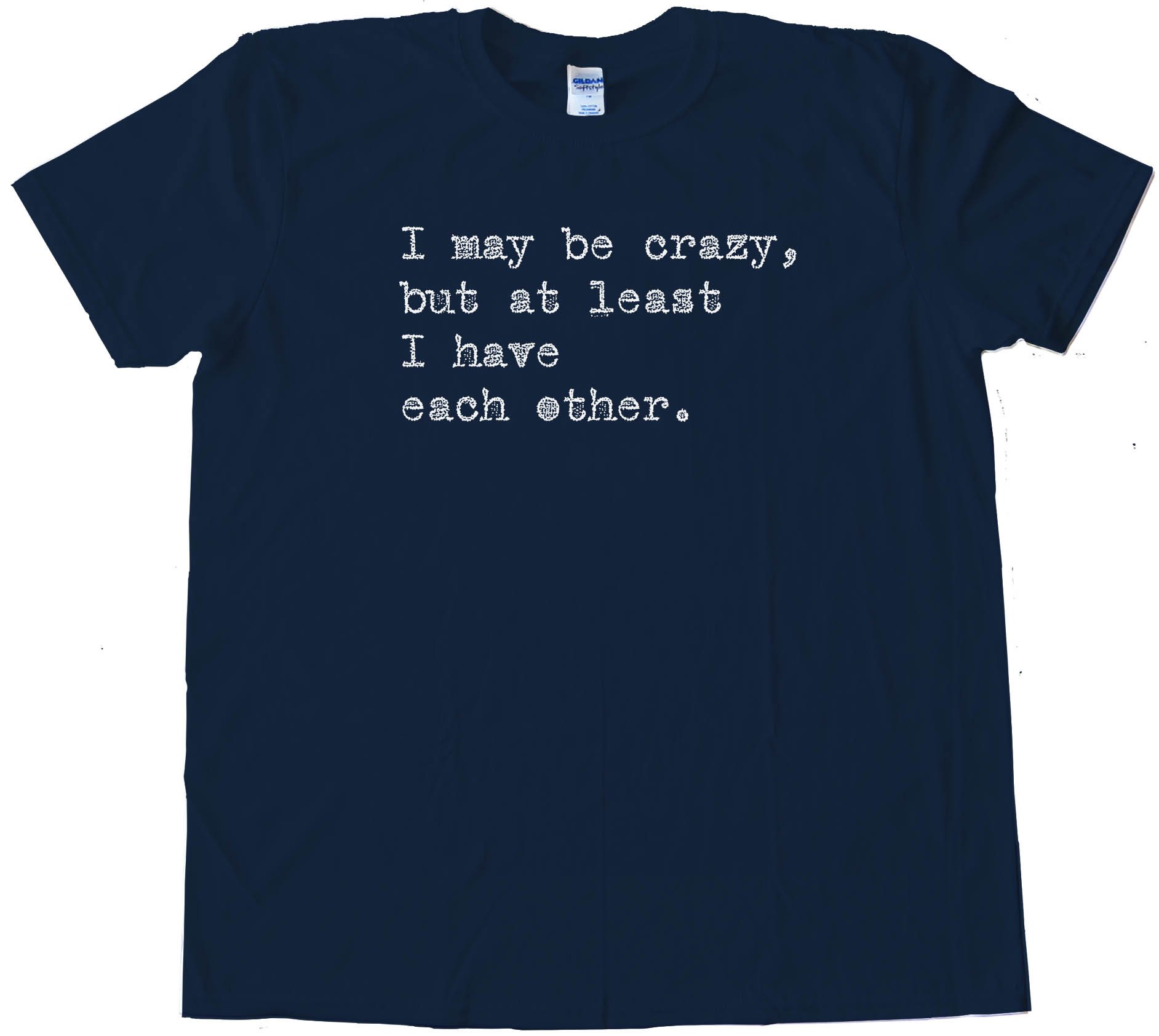 I May Be Crazy But At Least I Have Each Other - Tee Shirt