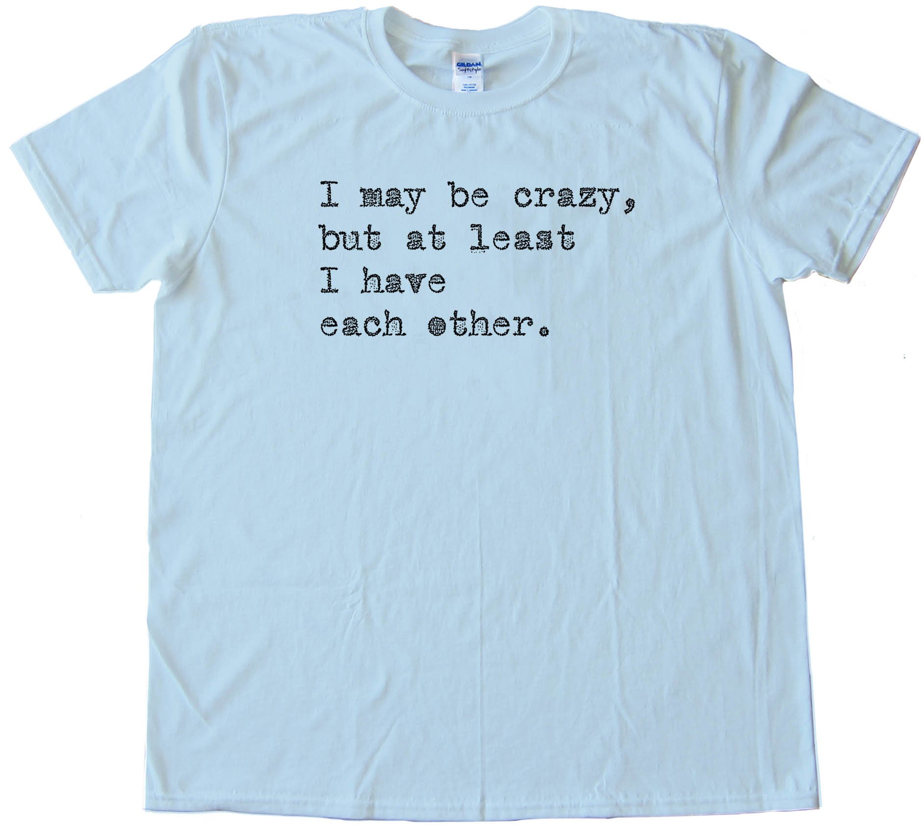 I May Be Crazy But At Least I Have Each Other - Tee Shirt